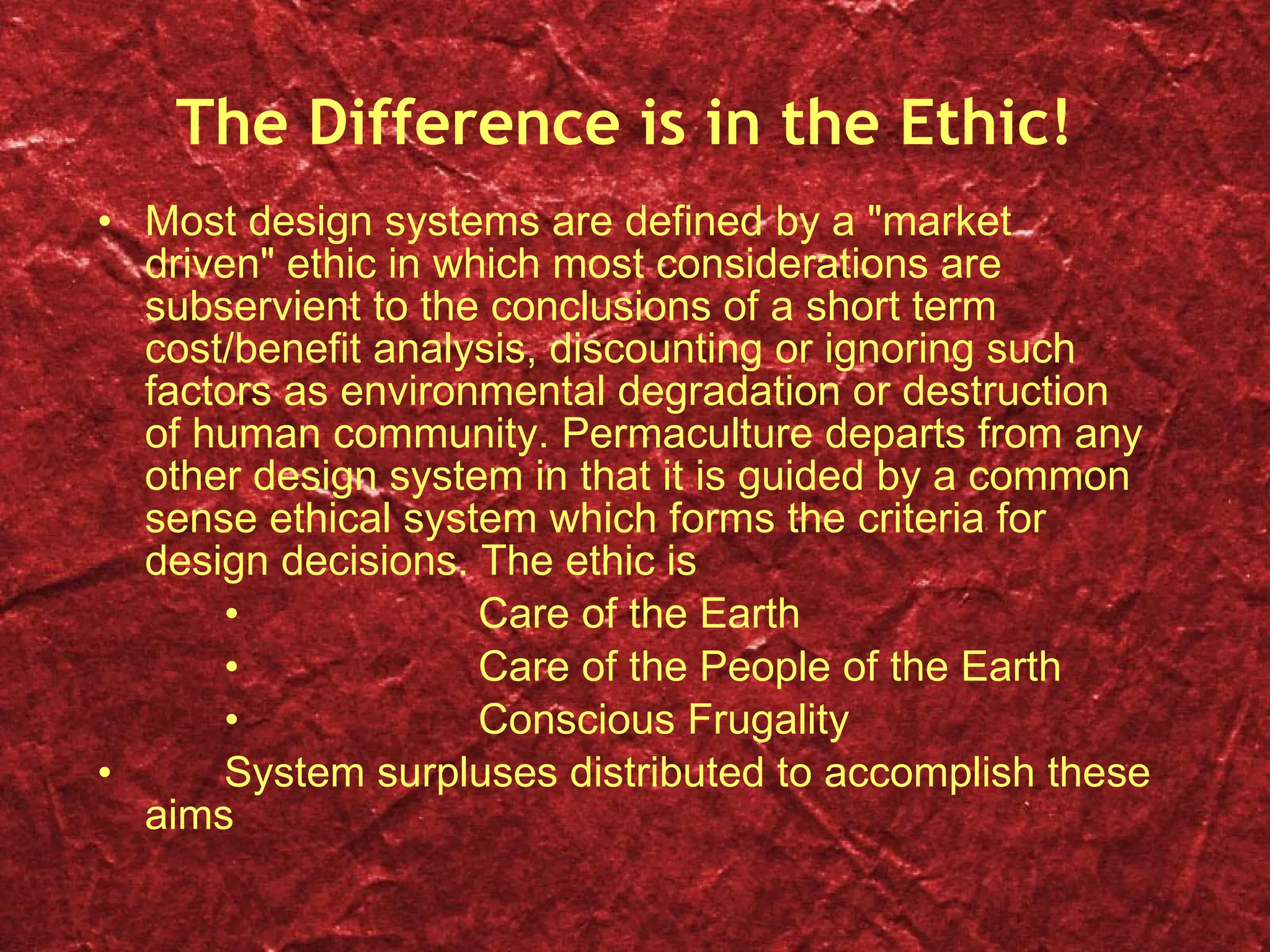 The Difference is in the Ethic! Most design systems are defined by a "market driven" ethic in which most considerations are subservient to the conclusions of a short term cost/benefit analysis, discounting or ignoring such factors as environmental degradation or destruction of human community. Permaculture departs from any other design system in that it is guided by a common sense ethical system which forms the criteria for design decisions. The ethic is   Care of the Earth    Care of the People of the Earth    Conscious Frugality  System surpluses distributed to accomplish these aims 