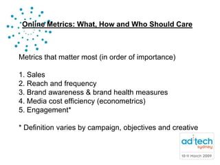 Online Metrics: What, How and Who Should Care



Metrics that matter most (in order of importance)

1. Sales
2. Reach and frequency
3. Brand awareness & brand health measures
4. Media cost efficiency (econometrics)
5. Engagement*

* Definition varies by campaign, objectives and creative
 