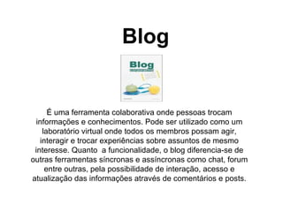 Blog É uma ferramenta colaborativa onde pessoas trocam informações e conhecimentos. Pode ser utilizado como um laboratório virtual onde todos os membros possam agir, interagir e trocar experiências sobre assuntos de mesmo interesse. Quanto  a funcionalidade, o blog diferencia-se de outras ferramentas síncronas e assíncronas como chat, forum entre outras, pela possibilidade de interação, acesso e atualização das informações através de comentários e posts. 