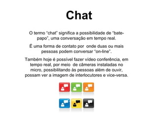 Chat O termo “chat” significa a possibilidade de “bate-papo”, uma conversação em tempo real. É uma forma de contato por  onde duas ou mais pessoas podem conversar “on-line”. Também hoje é possível fazer vídeo conferência, em tempo real, por meio  de câmeras instaladas no micro, possibilitando às pessoas além de ouvir, possam ver a imagem de interlocutores e vice-versa. 