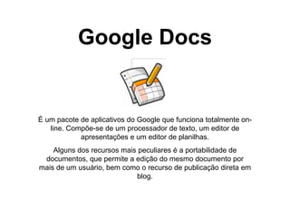 Google Docs É um pacote de aplicativos do Google que funciona totalmente on-line. Compõe-se de um processador de texto, um editor de apresentações e um editor de planilhas. Alguns dos recursos mais peculiares é a portabilidade de documentos, que permite a edição do mesmo documento por mais de um usuário, bem como o recurso de publicação direta em blog. 