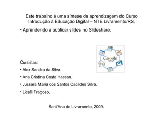 Este trabalho é uma síntese da aprendizagem do Curso Introdução à Educação Digital – NTE Livramento/RS. Aprendendo a publicar slides no Slideshare. Cursistas:  Alex Sandro da Silva. Ana Cristina Costa Hassan. Jussara Maria dos Santos Cacildes Silva. Licelli Fragoso. Sant’Ana do Livramento, 2009. 