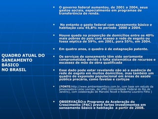 O governo federal aumentou, de 2001 a 2004, seus gastos sociais, especialmente em programas de transferência de renda. No entanto o gasto federal com saneamento básico e habitação caiu 45,8% no período  2000 a 2004.  Houve queda na proporção de domicílios entre os 40% mais pobres do país com acesso a rede de esgoto ou fossa séptica de 59%, em 2001, para 55%, em 2004. Em quatro anos, o quadro é de estagnação patente.  Os serviços de saneamento têm sido seriamente comprometidas devido à falta sistemática de recursos e escassez de mão de obra qualificada Esse dado pode estar revelando não só a ausência de rede de esgoto em muitos domicílios, mas também um quadro de expansão populacional em áreas de saúde pública precária, como favelas e cortiços (FONTE: http://www.ambienteemfoco.com.br, com base em estudo da pesquisadora Lena Lavinas, da UFRJ (Universidade Federal do Rio de Janeiro), com colaboração de Marcelo Nicoll e Roberto Loureiro Filho   ) OBSERVAÇÃO:o Programa de Aceleração do Crescimento (PAC) prevê fortes investimentos em saneamento básico e habitação   a partir de 2008. QUADRO ATUAL DO  SANEAMENTO BÁSICO NO BRASIL 