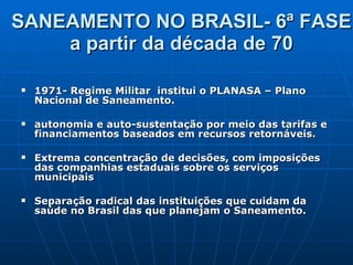 SANEAMENTO NO BRASIL- 6ª FASE  a partir da década de 70  1971- Regime Militar  institui o PLANASA – Plano Nacional de Saneamento.  autonomia e auto-sustentação por meio das tarifas e financiamentos baseados em recursos retornáveis.  Extrema concentração de decisões, com imposições das companhias estaduais sobre os serviços municipais  Separação radical das instituições que cuidam da saúde no Brasil das que planejam o Saneamento. 