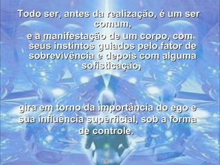 Todo ser, antes da realização, é um ser comum, e a manifestação de um corpo, com seus instintos guiados pelo fator de sobrevivência e depois com alguma sofisticação,   gira em torno da importância do ego e sua influência superficial, sob a forma de controle.  