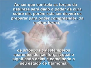 Ao ser que controla as forças da natureza será dado o poder da cura sobre ela, porém este ser deverá se preparar para poder compreender, da melhor forma,  os arroubos e destemperos aparentes destas forças, qual o significado delas e como seria o seu estado de harmonia. 