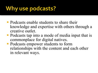 Podcasts enable students to share their knowledge and expertise with others through a creative outlet. Podcasts tap into a mode of media input that is commonplace for digital natives. Podcasts empower students to form relationships with the content and each other in relevant ways. 