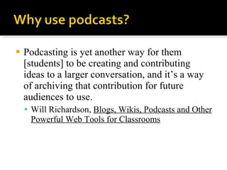 Podcasting is yet another way for them [students] to be creating and contributing ideas to a larger conversation, and it’s a way of archiving that contribution for future audiences to use. Will Richardson,  Blogs, Wikis, Podcasts and Other Powerful Web Tools for Classrooms 