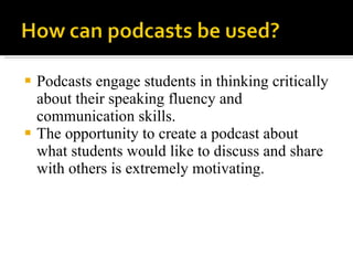Podcasts engage students in thinking critically about their speaking fluency and communication skills.  The opportunity to create a podcast about what students would like to discuss and share with others is extremely motivating. 