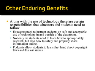 Along with the use of technology there are certain responsibilities that educators and students need to follow.  Educators need to instruct students on safe and acceptable use of technology in and outside of the classroom.  Not only do students need to learn how to appropriately research, but also how to safely and properly share information online.  Podcasts allow students to learn first hand about copyright laws and fair use issues. 