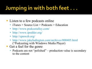 Listen to a few podcasts online iTunes > Source List > Podcasts > Education http://www.podcastalley.com/   http://www.ipodder.org/   http://epnweb.org/   http://www.jakeludington.com/archives/000405.html  (“Podcasting with Windows Media Player) Get a feel for the genre Podcasts are not “polished” – production value is secondary to the content 