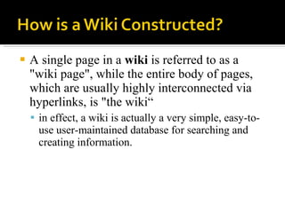 A single page in a  wiki  is referred to as a "wiki page", while the entire body of pages, which are usually highly interconnected via hyperlinks, is "the wiki“ in effect, a wiki is actually a very simple, easy-to-use user-maintained database for searching and creating information.  
