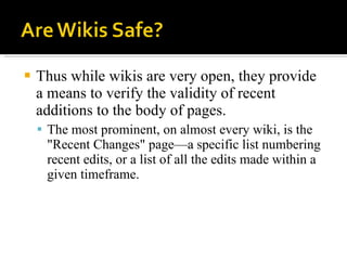 Thus while wikis are very open, they provide a means to verify the validity of recent additions to the body of pages.  The most prominent, on almost every wiki, is the "Recent Changes" page—a specific list numbering recent edits, or a list of all the edits made within a given timeframe.  
