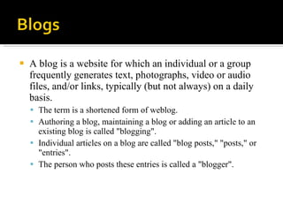 A blog is a website for which an individual or a group frequently generates text, photographs, video or audio files, and/or links, typically (but not always) on a daily basis.  The term is a shortened form of weblog.  Authoring a blog, maintaining a blog or adding an article to an existing blog is called "blogging".  Individual articles on a blog are called "blog posts," "posts," or "entries".  The person who posts these entries is called a "blogger".  