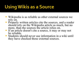 Wikipedia is as reliable as other external sources we rely on.  Properly written articles cite the sources, and a reader should rely on the Wikipedia article as much, but no more, than the sources the article relies on.  If an article doesn't cite a source, it may or may not be reliable.  Students should never use information in a wiki until they have checked those external sources.  