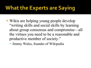 Wikis are helping young people develop “writing skills and social skills by learning about group consensus and compromise—all the virtues you need to be a reasonable and productive member of society.”  Jimmy Wales, founder of Wikipedia 