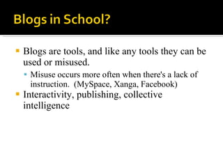 Blogs are tools, and like any tools they can be used or misused.  Misuse occurs more often when there's a lack of instruction.  (MySpace, Xanga, Facebook) Interactivity, publishing, collective intelligence 