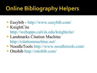 Easybib -  http://www.easybib.com/ KnightCite  http://webapps.calvin.edu/knightcite/ Landmarks Citation Machine  http://citationmachine.net/ NoodleTools  http://www.noodletools.com/ Ottobib  http://ottobib.com/ 