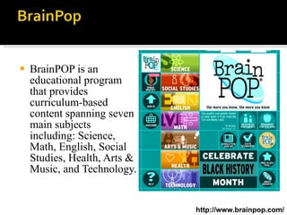 BrainPOP is an educational program that provides curriculum-based content spanning seven main subjects including: Science, Math, English, Social Studies, Health, Arts & Music, and Technology.  http://www.brainpop.com/ 