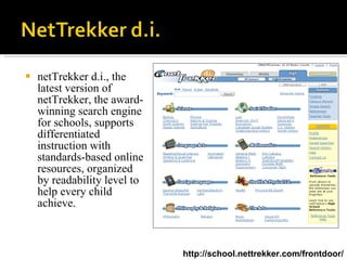 netTrekker d.i., the latest version of netTrekker, the award-winning search engine for schools, supports differentiated instruction with standards-based online resources, organized by readability level to help every child achieve.  http://school.nettrekker.com/frontdoor/ 