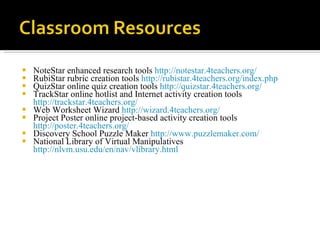 NoteStar enhanced research tools  http://notestar.4teachers.org/   RubiStar rubric creation tools  http://rubistar.4teachers.org/index.php QuizStar online quiz creation tools  http://quizstar.4teachers.org/   TrackStar online hotlist and Internet activity creation tools  http://trackstar.4teachers.org/   Web Worksheet Wizard  http://wizard.4teachers.org/ Project Poster online project-based activity creation tools  http://poster.4teachers.org/ Discovery School Puzzle Maker  http://www.puzzlemaker.com/ National Library of Virtual Manipulatives  http://nlvm.usu.edu/en/nav/vlibrary.html   