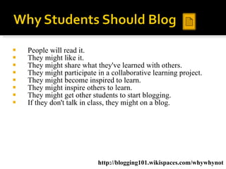 People will read it.  They might like it.  They might share what they've learned with others.  They might participate in a collaborative learning project.  They might become inspired to learn.  They might inspire others to learn.  They might get other students to start blogging.  If they don't talk in class, they might on a blog.  http://blogging101.wikispaces.com/whywhynot 