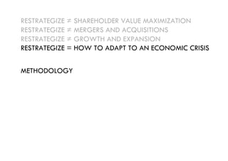 RESTRATEGIZE ≠ SHAREHOLDER VALUE MAXIMIZATION
RESTRATEGIZE ≠ MERGERS AND ACQUISITIONS
RESTRATEGIZE ≠ GROWTH AND EXPANSION
RESTRATEGIZE = HOW TO ADAPT TO AN ECONOMIC CRISIS


METHODOLOGY
 