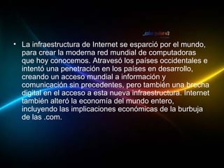 La infraestructura de Internet se esparció por el mundo, para crear la moderna red mundial de computadoras que hoy conocemos. Atravesó los países occidentales e intentó una penetración en los países en desarrollo, creando un acceso mundial a información y comunicación sin precedentes, pero también una brecha digital en el acceso a esta nueva infraestructura. Internet también alteró la economía del mundo entero, incluyendo las implicaciones económicas de la burbuja de las .com. 