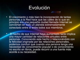Evolución   El crecimiento o más bien la incorporación de tantas personas a la Red hace que las calles de lo que en principio era una pequeña ciudad llamada Internet se conviertan en todo un planeta extremadamente conectado entre sí entre todos sus miembros .  El hecho de que Internet haya aumentado tanto implica una mayor cantidad de relaciones virtuales entre personas. Conociendo este hecho y relacionándolo con la felicidad originada por las relaciones personales, podemos concluir que cuando una persona tenga una necesidad de conocimiento popular o de conocimiento no escrito en libros, puede recurrir a una fuente más acorde a su necesidad.  