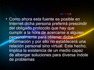 Como ahora esta fuente es posible en Internet dicha persona preferirá prescindir del obligado protocolo que hay que cumplir a la hora de acercarse a alguien personalmente para obtener dicha información y por ello no establecerá una relación personal sino virtual. Este hecho, implica la existencia de un medio capaz de albergar soluciones para diversa índole de problemas .  