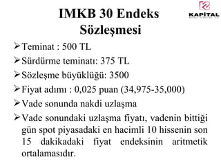 IMKB 30 Endeks  Sözleşmesi Teminat : 500 TL Sürdürme teminatı: 375 TL Sözleşme büyüklüğü: 3500 Fiyat adımı : 0,025 puan (34,975-35,000) Vade sonunda nakdi uzlaşma Vade sonundaki uzlaşma fiyatı, vadenin bittiği gün spot piyasadaki en hacimli 10 hissenin son 15 dakikadaki fiyat endeksinin aritmetik ortalamasıdır. 