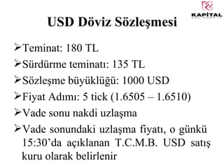 USD Döviz Sözleşmesi Teminat: 180 TL Sürdürme teminatı: 135 TL Sözleşme büyüklüğü: 1000 USD Fiyat Adımı: 5 tick (1.6505 – 1.6510) Vade sonu nakdi uzlaşma Vade sonundaki uzlaşma fiyatı, o günkü  15:30’da açıklanan T.C.M.B. USD satış kuru olarak belirlenir 