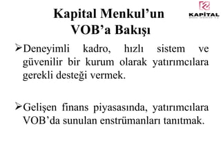 Kapital Menkul’un  VOB’a Bakışı Deneyimli kadro, hızlı sistem ve güvenilir bir kurum olarak yatırımcılara gerekli desteği vermek. Gelişen finans piyasasında, yatırımcılara VOB’da sunulan enstrümanları tanıtmak. 