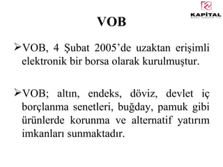 VOB VOB, 4 Şubat 2005’de uzaktan erişimli elektronik bir borsa olarak kurulmuştur. VOB; altın, endeks, döviz, devlet iç borçlanma senetleri, buğday, pamuk gibi ürünlerde korunma ve alternatif yatırım imkanları sunmaktadır. 
