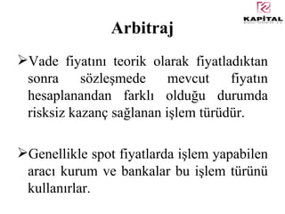 Arbitraj Vade fiyatını teorik olarak fiyatladıktan sonra sözleşmede mevcut fiyatın hesaplanandan farklı olduğu durumda risksiz kazanç sağlanan işlem türüdür. Genellikle spot fiyatlarda işlem yapabilen aracı kurum ve bankalar bu işlem türünü kullanırlar. 