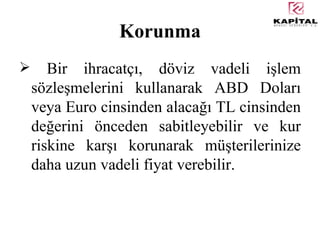 Korunma Bir ihracatçı, döviz vadeli işlem sözleşmelerini kullanarak  ABD Dolar ı  veya Euro cinsinden alac ağı  TL cinsinden de ğ erini  önceden sabitleyebilir ve kur riskine karşı korunarak müşterilerinize daha uzun vadeli fiyat verebilir. 