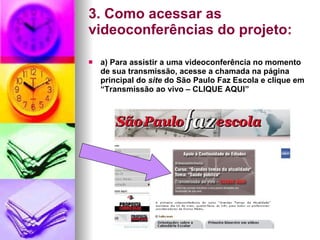 3. Como acessar as videoconferências do projeto: a) Para assistir a uma videoconferência no momento de sua transmissão, acesse a chamada na página principal do  site  do São Paulo Faz Escola e clique em “Transmissão ao vivo – CLIQUE AQUI” 