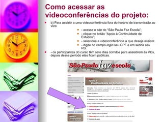 Como acessar as videoconferências do projeto: b) Para assistir a uma videoconferência fora do horário de transmissão ao vivo: - acesse o  site  do “São Paulo Faz Escola”; - clique no botão “Apoio à Continuidade de Estudos”; - selecione a videoconferência a que deseja assistir. - digite no campo  login  seu CPF e em senha seu RG. - os participantes do curso têm sete dias corridos para assistirem às VCs, depois desse período elas ficam públicas. 