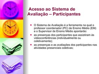   Acesso ao Sistema de Avaliação – Participantes O Sistema de Avaliação é a ferramenta na qual o professor coordenador (PC) de Ensino Médio (EM) e o Supervisor de Ensino Médio apontarão: as presenças dos participantes que assistiram às videoconferências (individualmente ou coletivamente); as presenças e as avaliações dos participantes nas atividades presenciais coletivas; 
