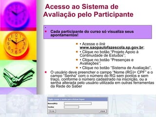 Acesso ao Sistema de Avaliação pelo Participante . Cada participante do curso só visualiza seus apontamentos! •  Acesse o  link  www.saopaulofazescola.sp.gov.br ; •  Clique no botão “Projeto Apoio à Continuidade de Estudos”; •  Clique no botão “Presenças e Avaliações”; •  Clique no botão “Sistema de Avaliação”. O usuário deve preencher o campo “Nome (RG)= CPF” e o campo “Senha” com o número do RG sem pontos e sem traço, conforme o número cadastrado na inscrição, ou a senha alterada pelo usuário utilizada em outras ferramentas da Rede do Saber 