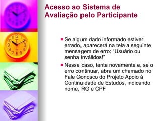 Acesso ao Sistema de Avaliação pelo Participante Se algum dado informado estiver errado, aparecerá na tela a seguinte mensagem de erro: “Usuário ou senha inválidos!” Nesse caso, tente novamente e, se o erro continuar, abra um chamado no Fale Conosco do Projeto Apoio à Continuidade de Estudos, indicando nome, RG e CPF 