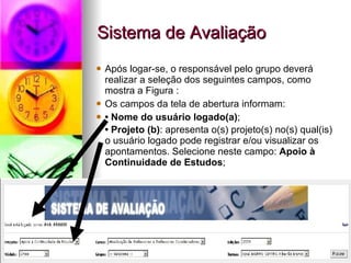 Sistema de Avaliação Após logar-se, o responsável pelo grupo deverá realizar a seleção dos seguintes campos, como mostra a Figura : Os campos da tela de abertura informam:  •  Nome do usuário logado(a) ;  •  Projeto (b) : apresenta o(s) projeto(s) no(s) qual(is) o usuário logado pode registrar e/ou visualizar os apontamentos. Selecione neste campo:  Apoio à Continuidade de Estudos ;   