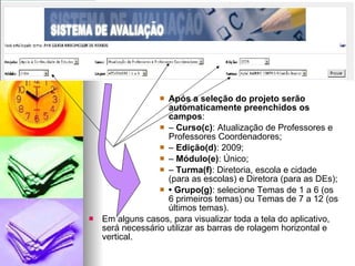 Após a seleção do projeto serão automaticamente preenchidos os campos :  –  Curso(c) : Atualização de Professores e Professores Coordenadores;  –  Edição(d) : 2009;  –  Módulo(e) : Único;  –  Turma(f) : Diretoria, escola e cidade (para as escolas) e Diretora (para as DEs);  •  Grupo(g) : selecione Temas de 1 a 6 (os 6 primeiros temas) ou Temas de 7 a 12 (os últimos temas).  Em alguns casos, para visualizar toda a tela do aplicativo, será necessário utilizar as barras de rolagem horizontal e vertical.  