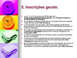 5. Inscrições gerais: a.  de 12 a 31 de março de 2009 pelo  site  www.saopaulofazescola.sp.gov.br , em  Programa Apoio à Continuidade de Estudos .  b.  Qualquer problema referente às inscrições deve ser relatado neste período pelo  Fale Conosco. c.  Encerradas as inscrições, não serão aceitas justificativas relacionadas a problemas técnicos ou dificuldades de acesso à ficha de inscrição. d.  Todas as orientações relacionadas às inscrições constam no  Tutorial de Orientação  disponível no  site  do Programa, em  Inscrições 2009 . e.  Não há possibilidade de inscrição, após o período estipulado para as inscrições. f.  Haverá somente substituição de responsáveis pelas turmas nas escolas e em Diretorias de Ensino solicitada pelo  Fale Conosco  no decorrer do curso. g.  Os participantes inscritos podem ser transferidos de escola ou de Diretoria de Ensino no decorrer do curso. Para tanto, é necessário o envio de solicitação pertinente pelo  Fale Conosco . 