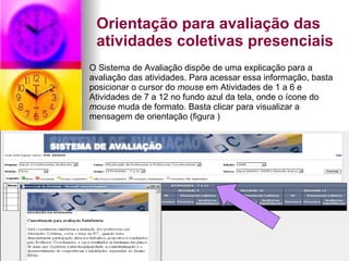 Orientação para avaliação das atividades coletivas presenciais O Sistema de Avaliação dispõe de uma explicação para a avaliação das atividades. Para acessar essa informação, basta posicionar o cursor do  mouse  em Atividades de 1 a 6 e Atividades de 7 a 12 no fundo azul da tela, onde o ícone do  mouse  muda de formato. Basta clicar para visualizar a mensagem de orientação (figura )   