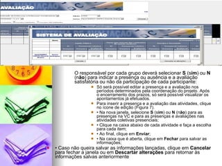 O responsável por cada grupo deverá selecionar  S  (s im ) ou  N  (n ão ) para indicar a presença ou ausência e a avaliação satisfatória ou não da participação de cada participante: Só será possível editar a presença e a avaliação nos períodos determinados pela coordenação do projeto. Após o encerramento dos prazos, só será possível visualizar os apontamentos já efetuados. Para inserir a presença e a avaliação das atividades, clique no ícone de edição (Figura 7). •  Na nova janela, selecione  S  (s im ) ou  N  (n ão ) para as presenças na VC e para as presenças e avaliações nas atividades coletivas presenciais; •  Clique na caixa abaixo de cada atividade e faça a escolha para cada item; •  Ao final, clique em  Enviar ; •  Na caixa que é aberta, clique em  Fechar  para salvar as informações; •  Caso não queira salvar as informações lançadas, clique em  Cancelar  para fechar a janela ou em  Descartar alterações  para retornar às informações salvas anteriormente 