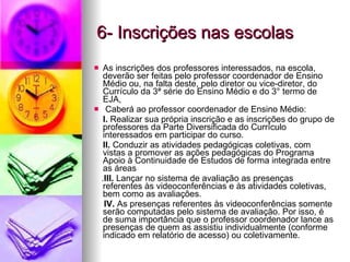 6- Inscrições nas escolas As inscrições dos professores interessados, na escola, deverão ser feitas pelo professor coordenador de Ensino Médio ou, na falta deste, pelo diretor ou vice-diretor, do Currículo da 3ª série do Ensino Médio e do 3° termo de EJA, Caberá ao professor coordenador de Ensino Médio: I.  Realizar sua própria inscrição e as inscrições do grupo de professores da Parte Diversificada do Currículo interessados em participar do curso. II.  Conduzir as atividades pedagógicas coletivas, com vistas a promover as ações pedagógicas do Programa Apoio à Continuidade de Estudos de forma integrada entre as áreas . III.  Lançar no sistema de avaliação as presenças referentes às videoconferências e às atividades coletivas, bem como as avaliações. IV.  As presenças referentes às videoconferências somente serão computadas pelo sistema de avaliação. Por isso, é de suma importância que o professor coordenador lance as presenças de quem as assistiu individualmente (conforme indicado em relatório de acesso) ou coletivamente. 