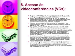 8. Acesso às videoconferências (VCs): O acesso às VCs é feito pelo  site  www.sãopaulofazescola.sp.gov.br , em  Programa Apoio à Continuidade de Estudos . As VCs serão quinzenais e transmitidas, ao vivo, por  streaming , às quintas-feiras, com interação por e-mail, conforme cronograma do curso disponível no  site  do Programa, salvo motivo de força maior, a ser comunicado no  site  e por meio de boletim informativo. Todos os participantes do curso terão acesso às VCs durante 7 dias corridos, contados a partir de sua disponibilização no  site  do Programa, apenas por  login  e senha. Em todos os casos (assistir às VCs coletivamente ou assistir às VCs individualmente), a presença do participante precisa ser lançada no sistema de avaliação pelo professor coordenador de Ensino Médio e pelo supervisor de Ensino Médio. Sugerimos que os responsáveis pelos grupos anotem os presentes coletivamente em lista de presença e acessem o relatório de acessos e anotem, na mesma lista, os que assistiram individualmente de modo a consolidar as informações e registrá-las no sistema de avaliação. Os acessos individuais não são registrados no sistema de avaliação. Cabe ao responsável pelo grupo acessar o relatório de acesso às VCs, publicado no  site  do Programa, verificar quem assistiu individualmente, comparar com a lista de quem assistiu coletivamente e lançar todas as informações no sistema de avaliação. Assim, para lançar as presenças no sistema de avaliação, o professor coordenador de Ensino Médio e o supervisor de Ensino Médio terão como fontes sua lista de presença para quem assistiu coletivamente e a publicação do relatório dos acessos às VCs no  site  do Programa daqueles que acessaram com  login  e senha. 