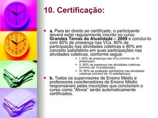 10. Certificação: a.  Para ter direito ao certificado, o participante deverá estar regularmente inscrito no curso  Grandes Temas da Atualidade – 2009  e concluí-lo com 80% de presença nas VCs, 80% de participação nas atividades coletivas e 80% em conceito satisfatório em suas participações nas atividades coletivas, conforme segue: I. 80% de presença nas VCs (mínimo de 10 presenças). II. 80% de presença nas atividades coletivas (mínimo de 10 presenças). III. 80% de avaliação satisfatória nas atividades coletivas (mínimo de 10 satisfatórios). b.  Todos os supervisores de Ensino Médio e professores coordenadores de Ensino Médio responsáveis pelas inscrições que concluirem o curso como “Ativos” serão automaticamente certificados. 