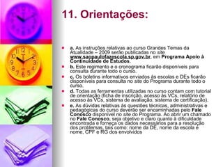 11. Orientações: a.  As instruções relativas ao curso Grandes Temas da Atualidade – 2009 serão publicadas no  site  www.saopaulofazescola.sp.gov.br , em  Programa Apoio à Continuidade de Estudos . b.  Este regimento e o cronograma ficarão disponíveis para consulta durante todo o curso. c.  Os boletins informativos enviados às escolas e DEs ficarão disponíveis para consulta no  site  do Programa durante todo o curso. d.  Todas as ferramentas utilizadas no curso contam com tutorial de orientação (ficha de inscrição, acesso às VCs, relatório de acesso às VCs, sistema de avaliação, sistema de certificação). e.  As dúvidas relativas às questões técnicas, administrativas e pedagógicas do curso deverão ser encaminhadas pelo  Fale Conosco  disponível no  site  do Programa. Ao abrir um chamado no  Fale Conosco , seja objetivo e claro quanto à dificuldade encontrada e forneça os dados necessários para a resolução dos problemas, tais como: nome da DE, nome da escola e nome, CPF e RG dos envolvidos 